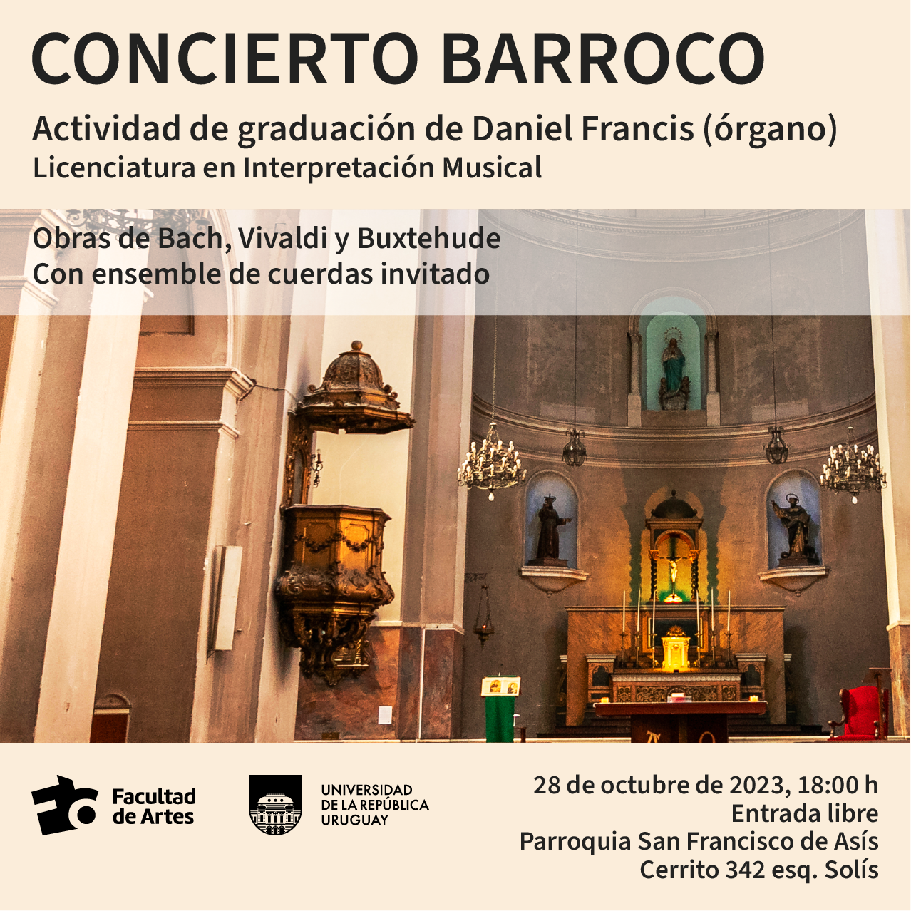 Imagen donde se ve interior de iglesia. Y se puede leer sobre fondo beige claro el siguiente texto: Concierto Barroco. Actividad de Graduación de Daniel Francis (órgano) Licenciatura en Interpretación Musical. Obras de Bach, Vivaldi y Buxtehude. Con ensemble de cuerdas invitado. 28 de octubre, 18 h. Parroquia San Francisco de Asís (Cerrito 342, esq. Solís). Logos de Facultad de Artes y Udelar