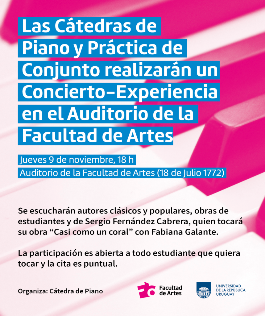 Fotografía con detalle de teclado de piano con un filtro color magenta. Se puede leer un texto sobreimpreso en letras blancas y subrayado cian que dice: "Las Cátedras de Piano y Práctica de Conjunto invitan a participar del Concierto- Experiencia. JUeves 9 de noviembre 18h. Auditorio de la Facultad de Artes 18 de Julio 1772. En letras negras más abajo se lee: Se escucharán autores clásicos y populares, obras de estudiantes y del profesor Sergio Fernández Cabrera, quien tocará su obra "Casi como un coral" con la profesora Fabiana Galante. La participación es abierta a todo estudiante que quiera tocar y la cita es puntual. Organiza Cátedra de Piano.. En el extremo inferior derecho se ven los logos de Facultad de Artes y Udelar.