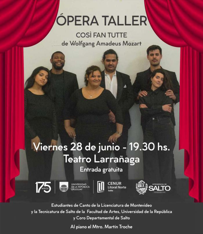 Fotografía de seis personas que visten de negro, ubicados en dos filas, tres atrás y tres adelante. A sus lados se ve el telón rojo del teatro. Sobreimpreso dice: OPERA TALLER
COSÌ FAN TUTTE
de Wolfgang Amadeus Mozart. Viernes 28 de junio - 19.30 hs.
Teatro Larrañaga. Entrada gratuita. Estudiantes de Canto de la Licenciatura de Montevideo
y la Tecnicatura de Salto de la Facultad de Artes, Universidad de la República
y Coro Departamental de Salto. Al piano el Mtro. Martín Troche