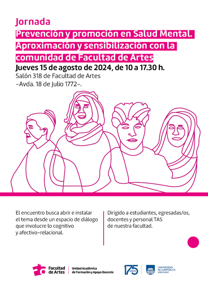 Gráfico de fondo blanco con el contorno de 4 personas dibujadas en lineas finas de color magenta. El texto sobreimpreso dice :Jornada
Prevención v promoción en Salud Mental. Aproximación v sensibilización con la
comunidad de Facultad de Arte
Jueves 15 de agosto de 2024, de 10 a 17.30 h.
Salón 318 de Facultad de Artes
-Avda. 18 de Julio 1772-.
El encuentro busca abrir e instalar el tema desde un espacio de diálogo que involucre lo cognitivo y afectivo-relacional. Dirigido a estudiantes, egresadas/os, docentes y personal TAS de nuestra facultad. 
Abajo aparece el lofo de la Facultad de Artes, seguido de la denominación Unidad Academica de Formación y Apoyo Docente, seguido del logo de la Udelar en su 175 aniversario