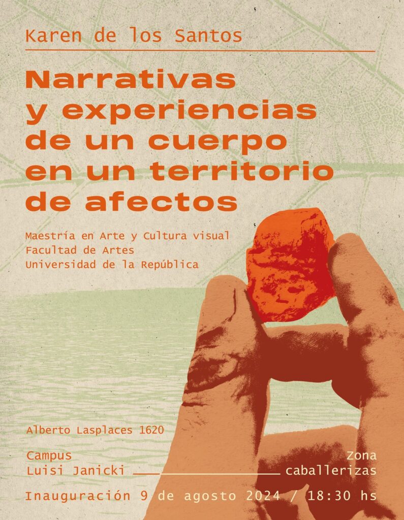 Gráfico con fondo de textura color crudo y verde agua. Abajo a la derecha se le superpone el dibujo de parte de una mano sosteniendo una piedra o similar. Sobreimpreso dice: Karen de los Santos. Narrativas y experiencias de un cuerpo en un territorio de afectos. Maestría en Arte y Cultura Visual. Facultad de Artes. Universidad de la República. Alberto Lasplaces 1620. Campus Luisi Janicky. Zona caballerizas. Inauguración 9 de agosto 2024 / 18.30 h.