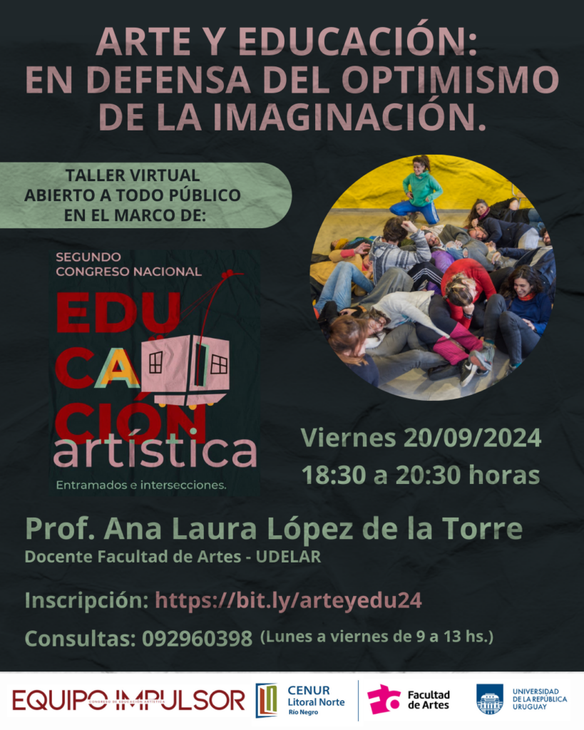 Afiche de difusión. Fondo simil tela negra. Dentro de un circulo aparece una fotografia de muchos jóvenes jugando muy divertidos. Sobre impreso dice: Arte y Educación: En defensa del optimismo de la imaginación. Taller virtual abierto a todo público en el marco de: Segundo Congreso Nacional de Educación Artistica. Entramados e intrsecciones. Viernes 20/09/2024, 18:30 a 20:30 horas. Prof. Ana Laura López de la Torre Docente de Facultad de artes - Udelar Al pie los logos de: Equipo Impulsor del Congreso, Cenur Litoral Norte, Facultad de Artes y Udelar