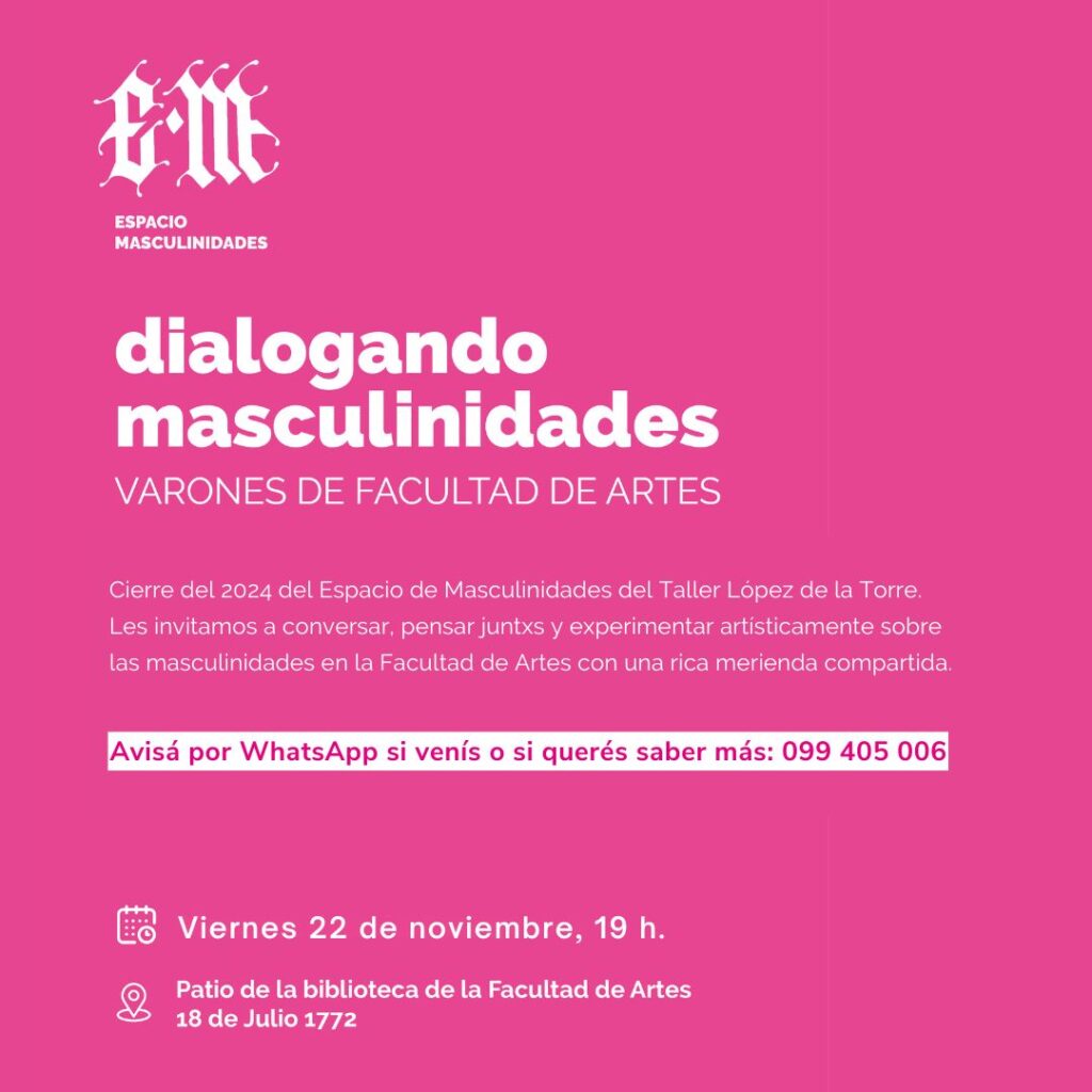 Gráfico de difusión en fondo liso color magenta. Arriba a la izquierda tiene el logo del Espacio de Masculinidades y el texto sobreimpreso dice: Dialogando masculinidades Varones de Facultad de Artes. Cierre del 2024 del Espacio de Masculinidades del Taller López de la Torre. Les invitamos a conversar juntos y experimentar artisticamente sobre las masculinidades en la Facultad de Artes con una ric merienda compartida.  Avisá por whatsApp si venís o si querés saber más: 099 405 006. Viernes 22 de noviembre, 19 h. Patio de la biblioteca de la Facultad de Artes, 18 de Julio 1772